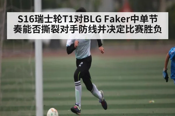 S16瑞士轮T1对BLG Faker中单节奏能否撕裂对手防线并决定比赛胜负